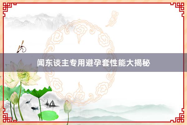 闻东谈主专用避孕套性能大揭秘
