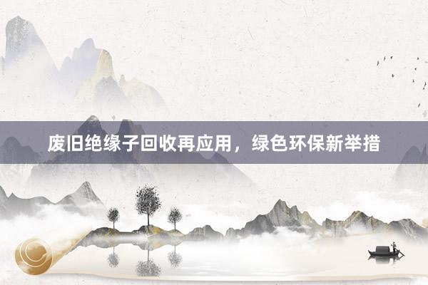 废旧绝缘子回收再应用，绿色环保新举措