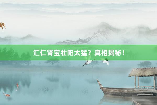 汇仁肾宝壮阳太猛？真相揭秘！